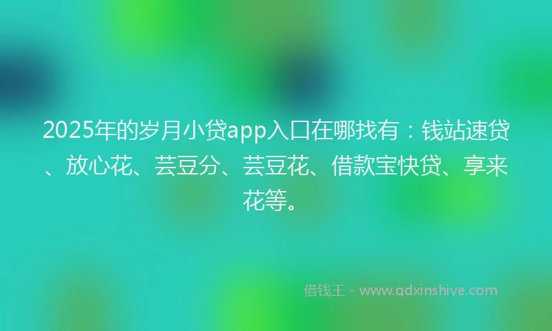 2025年的岁月小贷app入口在哪找有：钱站速贷、放心花、芸豆分、芸豆花、借款宝快贷、享来花等。