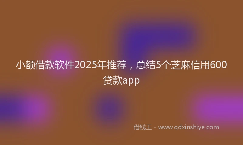 小额借款软件2025年推荐，总结5个芝麻信用600贷款app