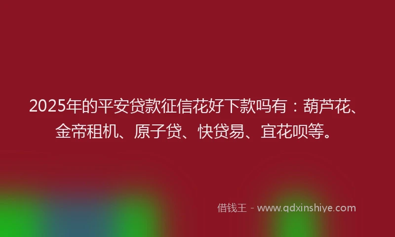 2025年的平安贷款征信花好下款吗有：葫芦花、金帝租机、原子贷、快贷易、宜花呗等。
