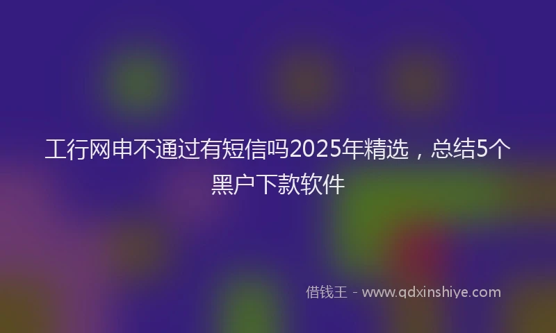 工行网申不通过有短信吗2025年精选，总结5个黑户下款软件