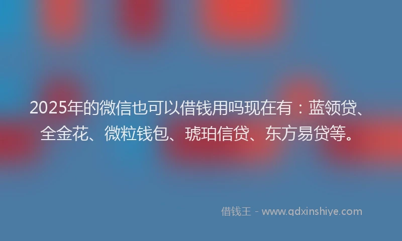 2025年的微信也可以借钱用吗现在有：蓝领贷、全金花、微粒钱包、琥珀信贷、东方易贷等。