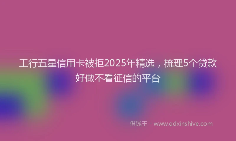 工行五星信用卡被拒2025年精选，梳理5个贷款好做不看征信的平台