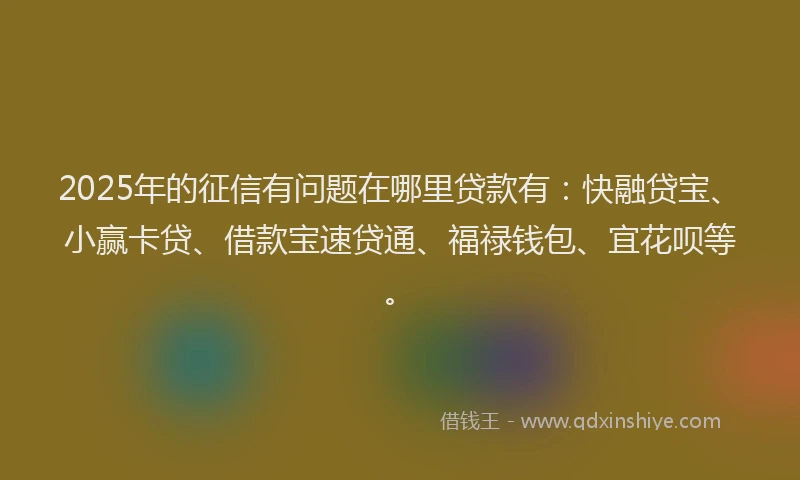 2025年的征信有问题在哪里贷款有：快融贷宝、小赢卡贷、借款宝速贷通、福禄钱包、宜花呗等。