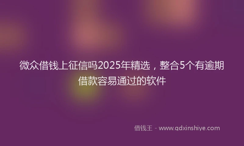 微众借钱上征信吗2025年精选，整合5个有逾期借款容易通过的软件