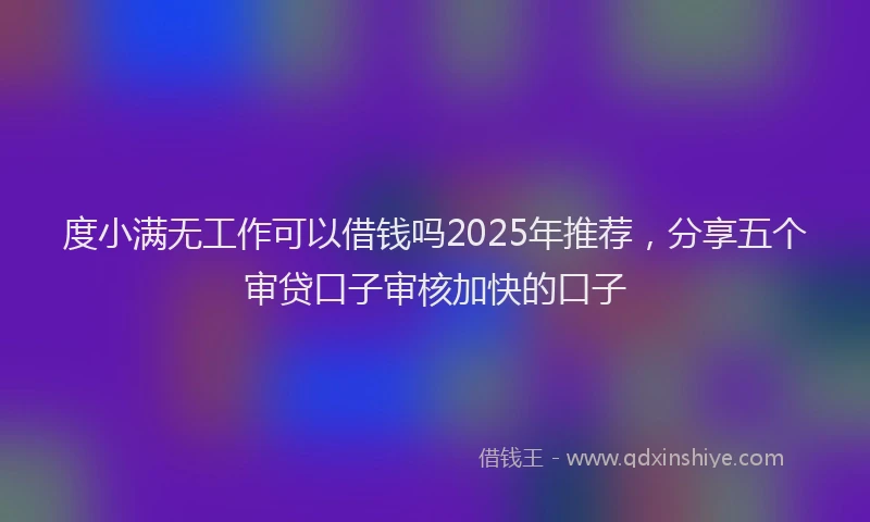 度小满无工作可以借钱吗2025年推荐，分享五个审贷口子审核加快的口子