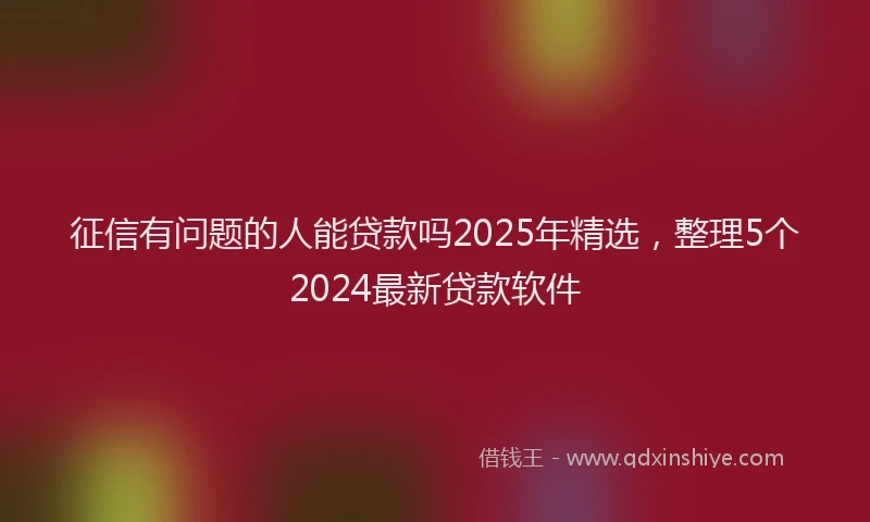 征信有问题的人能贷款吗2025年精选，整理5个2024最新贷款软件