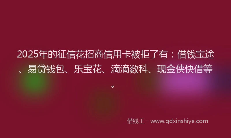 2025年的征信花招商信用卡被拒了有：借钱宝途、易贷钱包、乐宝花、滴滴数科、现金侠快借等。