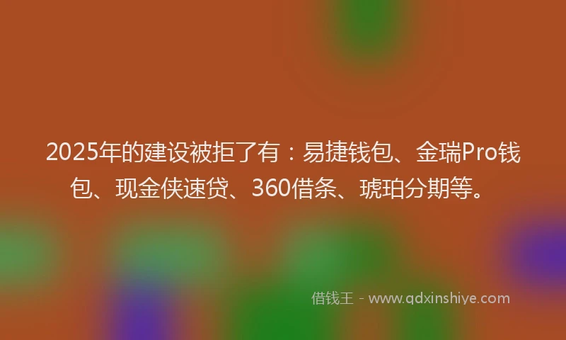 2025年的建设被拒了有：易捷钱包、金瑞Pro钱包、现金侠速贷、360借条、琥珀分期等。