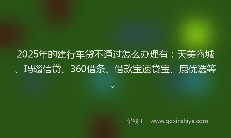 2025年的建行车贷不通过怎么办理有：天美商城、玛瑙信贷、360借条、借款宝速贷宝、鹿优选等。