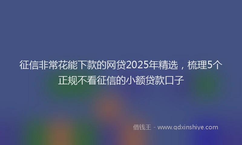 征信非常花能下款的网贷2025年精选，梳理5个正规不看征信的小额贷款口子