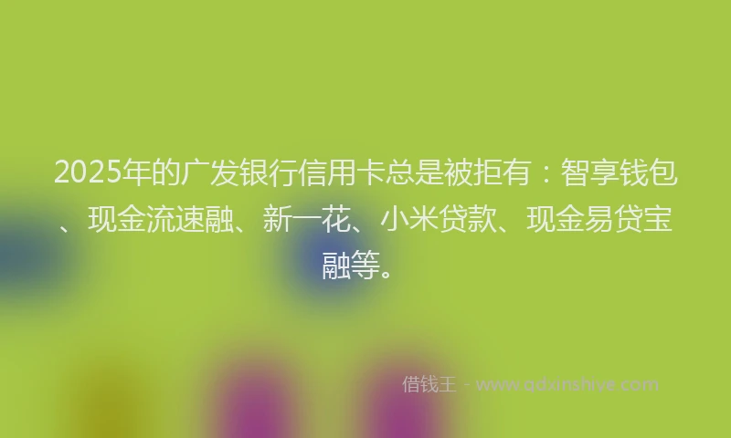 2025年的广发银行信用卡总是被拒有：智享钱包、现金流速融、新一花、小米贷款、现金易贷宝融等。