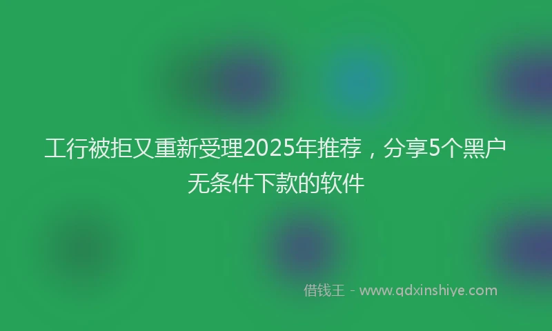 工行被拒又重新受理2025年推荐，分享5个黑户无条件下款的软件