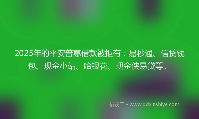 2025年的平安普惠借款被拒有：易秒通、信贷钱包、现金小站、哈银花、现金侠易贷等。