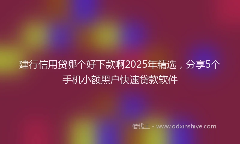 建行信用贷哪个好下款啊2025年精选，分享5个手机小额黑户快速贷款软件