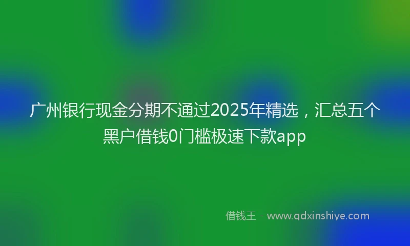 广州银行现金分期不通过2025年精选，汇总五个黑户借钱0门槛极速下款app