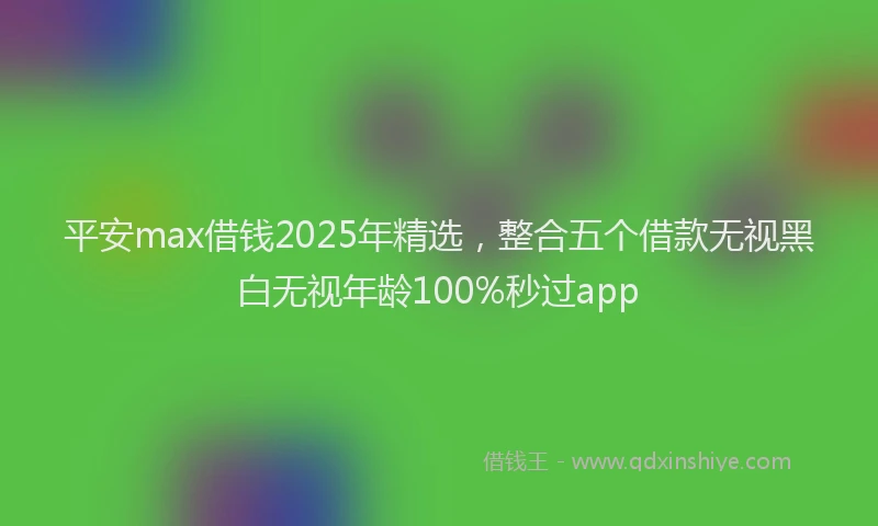 平安max借钱2025年精选，整合五个借款无视黑白无视年龄100%秒过app