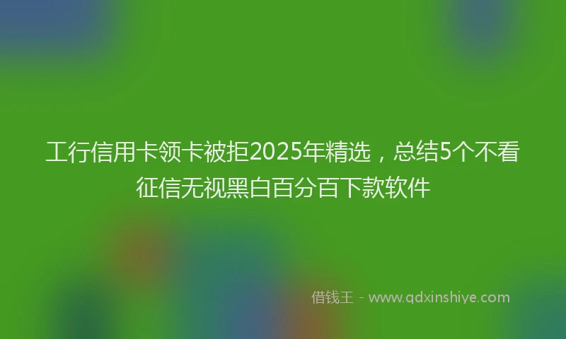 工行信用卡领卡被拒2025年精选，总结5个不看征信无视黑白百分百下款软件