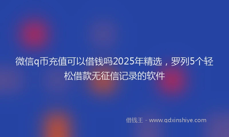微信q币充值可以借钱吗2025年精选，罗列5个轻松借款无征信记录的软件
