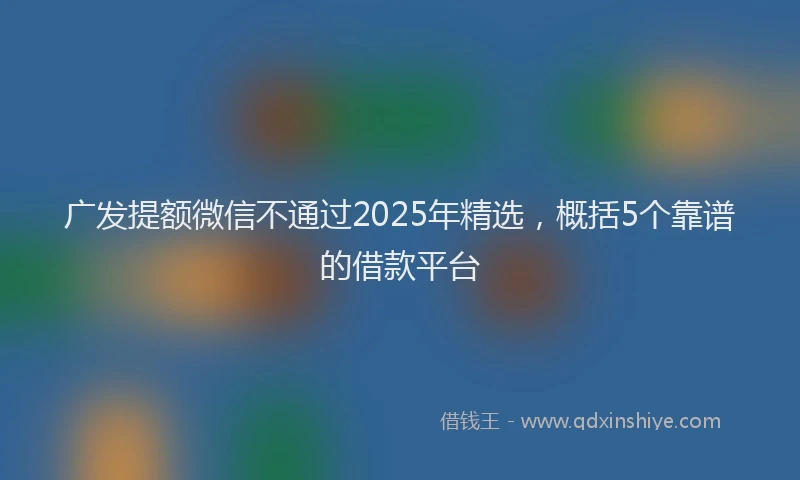广发提额微信不通过2025年精选，概括5个靠谱的借款平台
