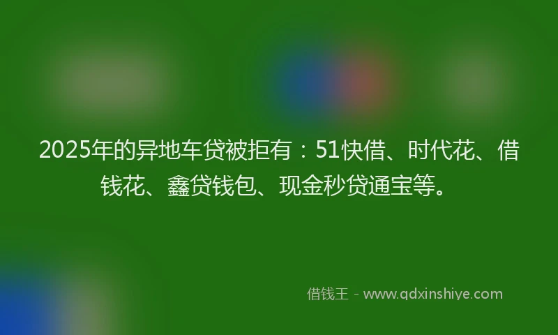 2025年的异地车贷被拒有：51快借、时代花、借钱花、鑫贷钱包、现金秒贷通宝等。