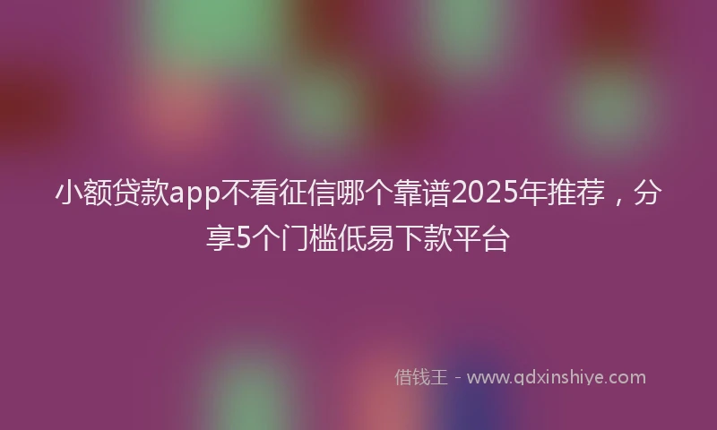 小额贷款app不看征信哪个靠谱2025年推荐，分享5个门槛低易下款平台