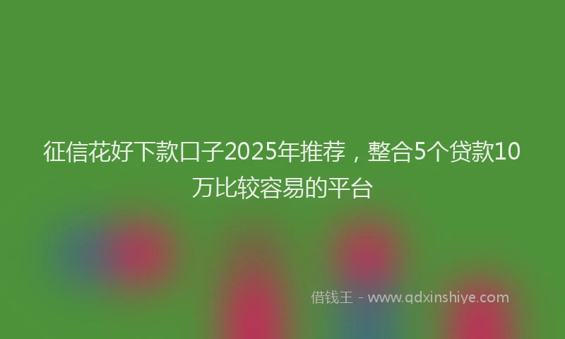 征信花好下款口子2025年推荐，整合5个贷款10万比较容易的平台