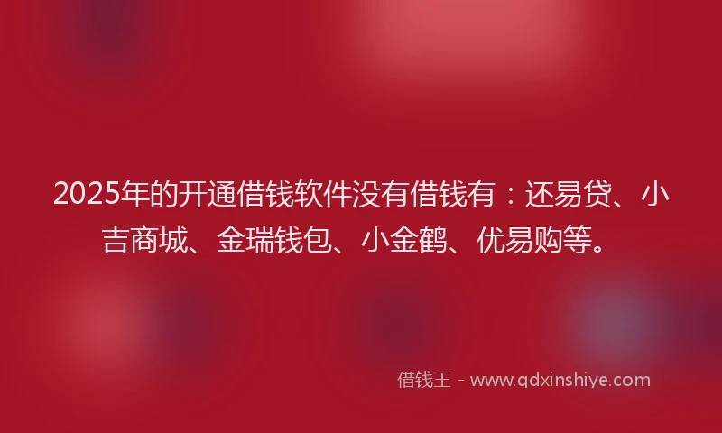 2025年的开通借钱软件没有借钱有：还易贷、小吉商城、金瑞钱包、小金鹤、优易购等。