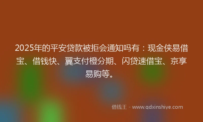 2025年的平安贷款被拒会通知吗有：现金侠易借宝、借钱快、翼支付橙分期、闪贷速借宝、京享易购等。