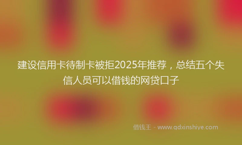 建设信用卡待制卡被拒2025年推荐，总结五个失信人员可以借钱的网贷口子