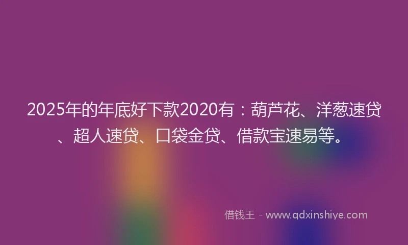 2025年的年底好下款2020有：葫芦花、洋葱速贷、超人速贷、口袋金贷、借款宝速易等。