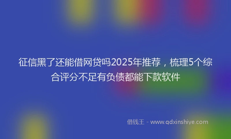 征信黑了还能借网贷吗2025年推荐，梳理5个综合评分不足有负债都能下款软件