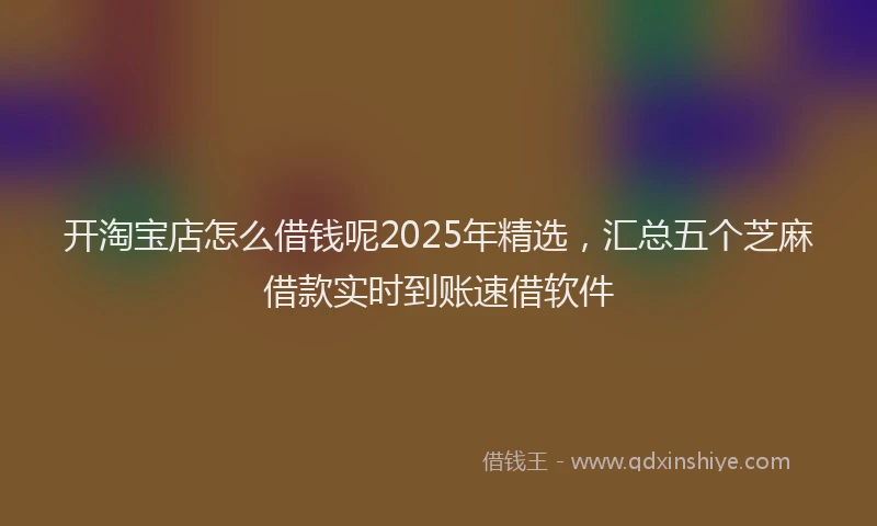 开淘宝店怎么借钱呢2025年精选，汇总五个芝麻借款实时到账速借软件