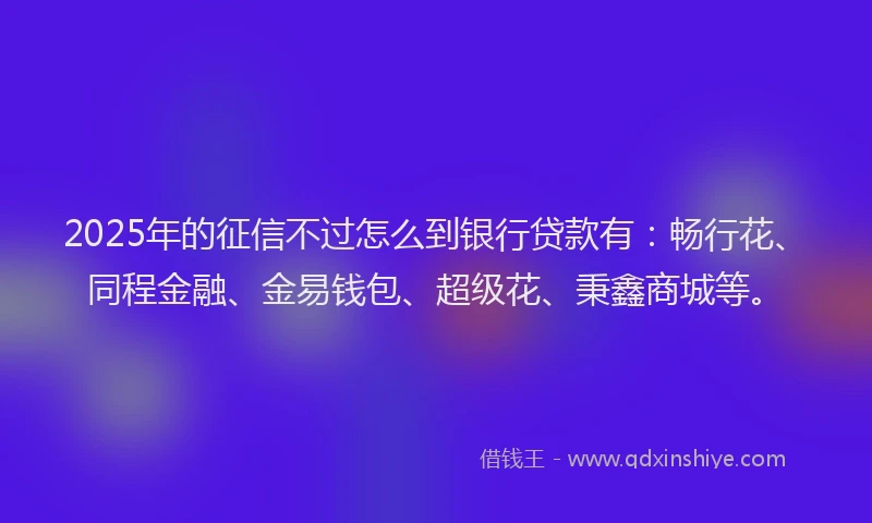 2025年的征信不过怎么到银行贷款有：畅行花、同程金融、金易钱包、超级花、秉鑫商城等。