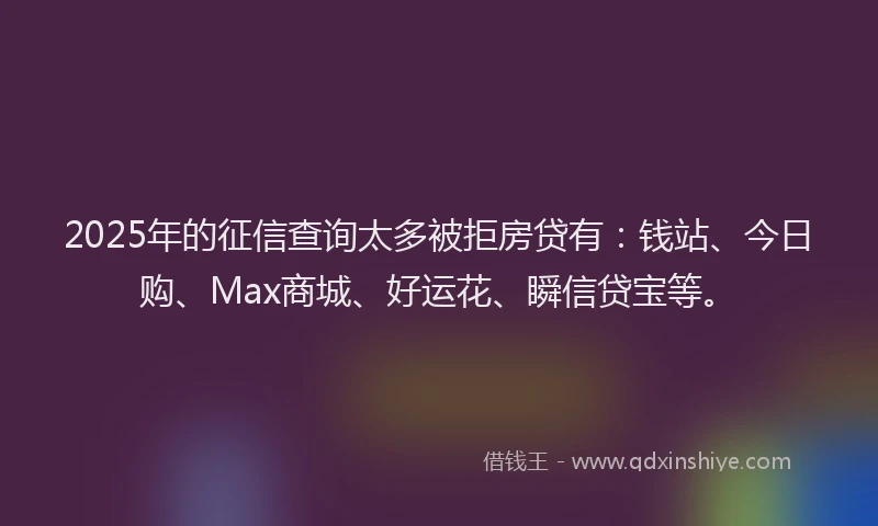 2025年的征信查询太多被拒房贷有：钱站、今日购、Max商城、好运花、瞬信贷宝等。
