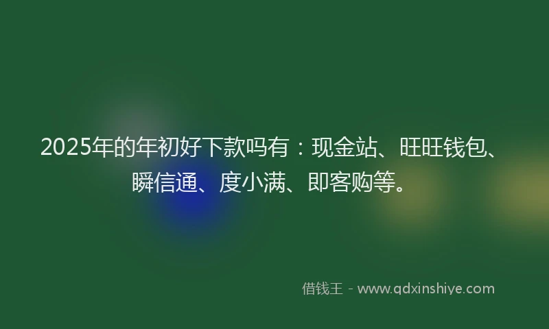 2025年的年初好下款吗有：现金站、旺旺钱包、瞬信通、度小满、即客购等。