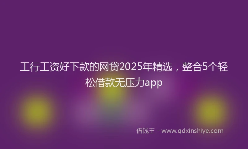工行工资好下款的网贷2025年精选，整合5个轻松借款无压力app