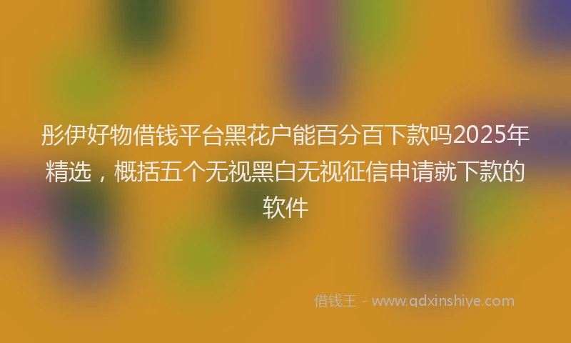 彤伊好物借钱平台黑花户能百分百下款吗2025年精选，概括五个无视黑白无视征信申请就下款的软件