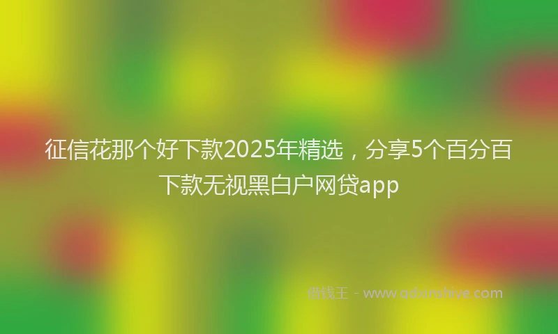 征信花那个好下款2025年精选，分享5个百分百下款无视黑白户网贷app