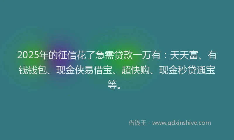 2025年的征信花了急需贷款一万有：天天富、有钱钱包、现金侠易借宝、超快购、现金秒贷通宝等。