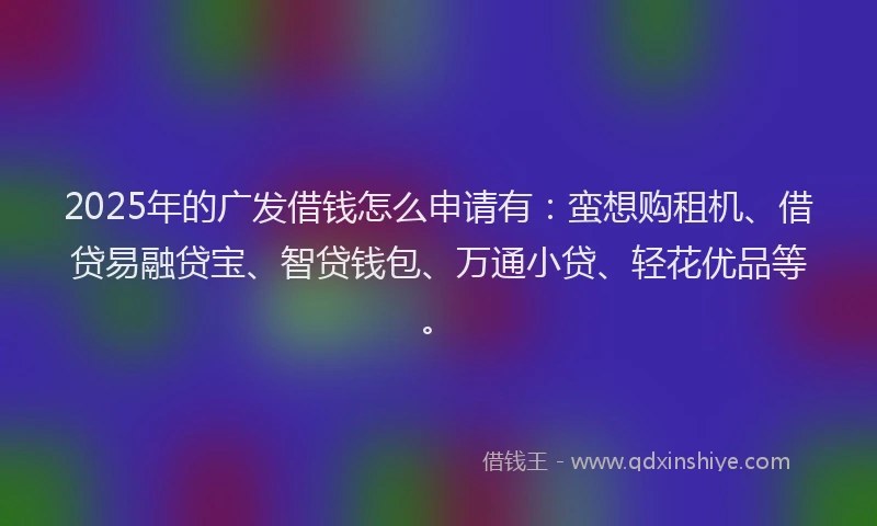 2025年的广发借钱怎么申请有：蛮想购租机、借贷易融贷宝、智贷钱包、万通小贷、轻花优品等。
