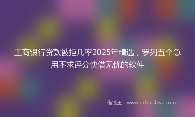 工商银行贷款被拒几率2025年精选，罗列五个急用不求评分快借无忧的软件