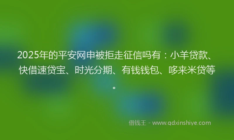 2025年的平安网申被拒走征信吗有：小羊贷款、快借速贷宝、时光分期、有钱钱包、哆来米贷等。