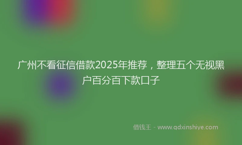 广州不看征信借款2025年推荐，整理五个无视黑户百分百下款口子