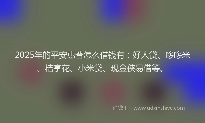 2025年的平安惠普怎么借钱有：好人贷、哆哆米、桔享花、小米贷、现金侠易借等。
