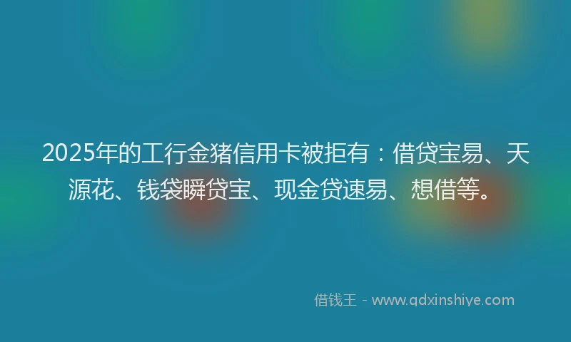 2025年的工行金猪信用卡被拒有：借贷宝易、天源花、钱袋瞬贷宝、现金贷速易、想借等。