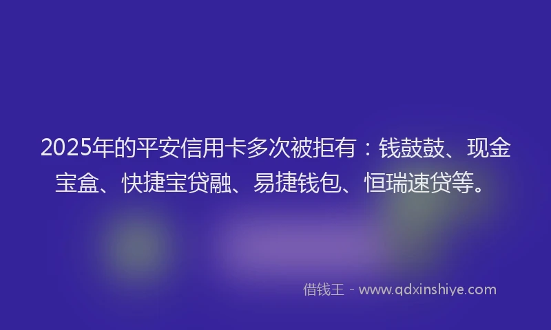 2025年的平安信用卡多次被拒有：钱鼓鼓、现金宝盒、快捷宝贷融、易捷钱包、恒瑞速贷等。