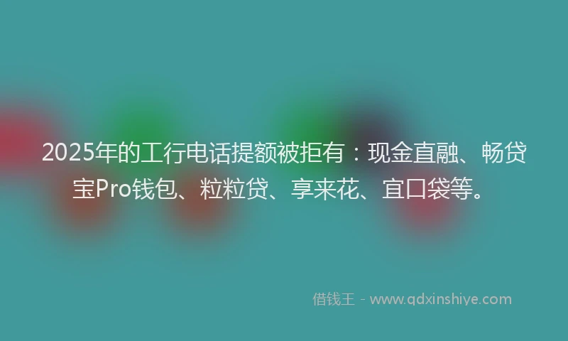 2025年的工行电话提额被拒有：现金直融、畅贷宝Pro钱包、粒粒贷、享来花、宜口袋等。