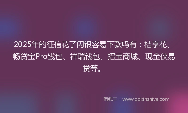 2025年的征信花了闪银容易下款吗有：桔享花、畅贷宝Pro钱包、祥瑞钱包、招宝商城、现金侠易贷等。