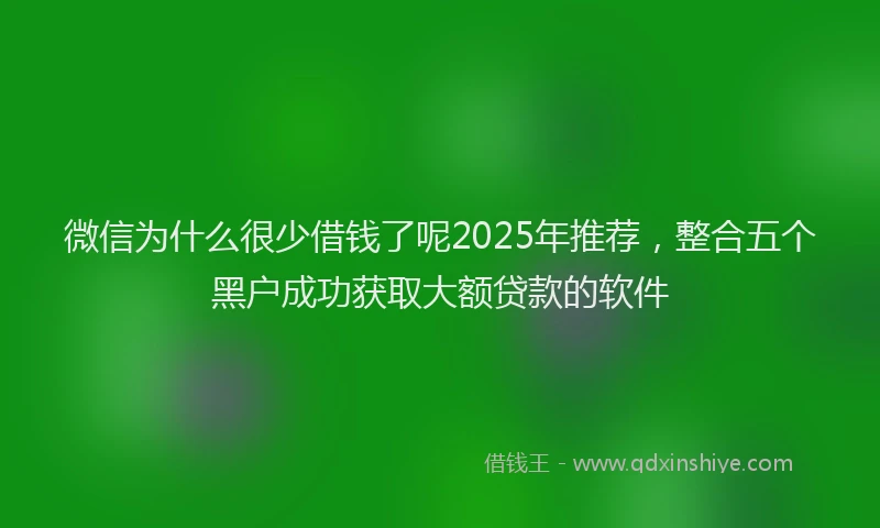 微信为什么很少借钱了呢2025年推荐，整合五个黑户成功获取大额贷款的软件