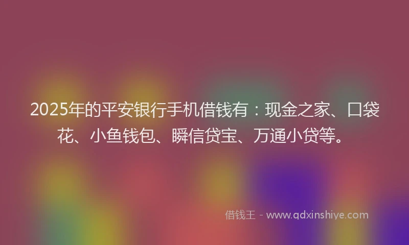 2025年的平安银行手机借钱有：现金之家、口袋花、小鱼钱包、瞬信贷宝、万通小贷等。